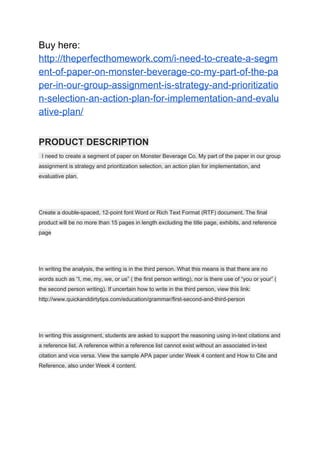 Buy here:
http://theperfecthomework.com/i-need-to-create-a-segm
ent-of-paper-on-monster-beverage-co-my-part-of-the-pa
per-in-our-group-assignment-is-strategy-and-prioritizatio
n-selection-an-action-plan-for-implementation-and-evalu
ative-plan/
PRODUCT DESCRIPTION
I need to create a segment of paper on Monster Beverage Co. My part of the paper in our group
assignment is strategy and prioritization selection, an action plan for implementation, and
evaluative plan.
Create a double-spaced, 12-point font Word or Rich Text Format (RTF) document. The final
product will be no more than 15 pages in length excluding the title page, exhibits, and reference
page
In writing the analysis, the writing is in the third person. What this means is that there are no
words such as “I, me, my, we, or us” ( the first person writing), nor is there use of “you or your” (
the second person writing). If uncertain how to write in the third person, view this link:
http://www.quickanddirtytips.com/education/grammar/first-second-and-third-person
In writing this assignment, students are asked to support the reasoning using in-text citations and
a reference list. A reference within a reference list cannot exist without an associated in-text
citation and vice versa. View the sample APA paper under Week 4 content and How to Cite and
Reference, also under Week 4 content.
 