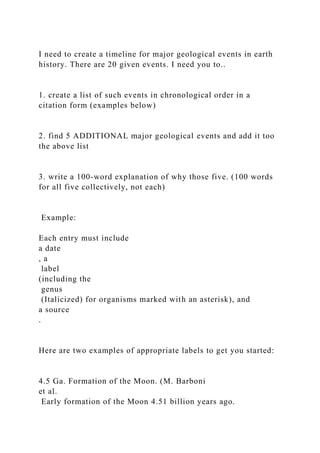 I need to create a timeline for major geological events in earth
history. There are 20 given events. I need you to..
1. create a list of such events in chronological order in a
citation form (examples below)
2. find 5 ADDITIONAL major geological events and add it too
the above list
3. write a 100-word explanation of why those five. (100 words
for all five collectively, not each)
Example:
Each entry must include
a date
, a
label
(including the
genus
(Italicized) for organisms marked with an asterisk), and
a source
.
Here are two examples of appropriate labels to get you started:
4.5 Ga. Formation of the Moon. (M. Barboni
et al.
Early formation of the Moon 4.51 billion years ago.
 