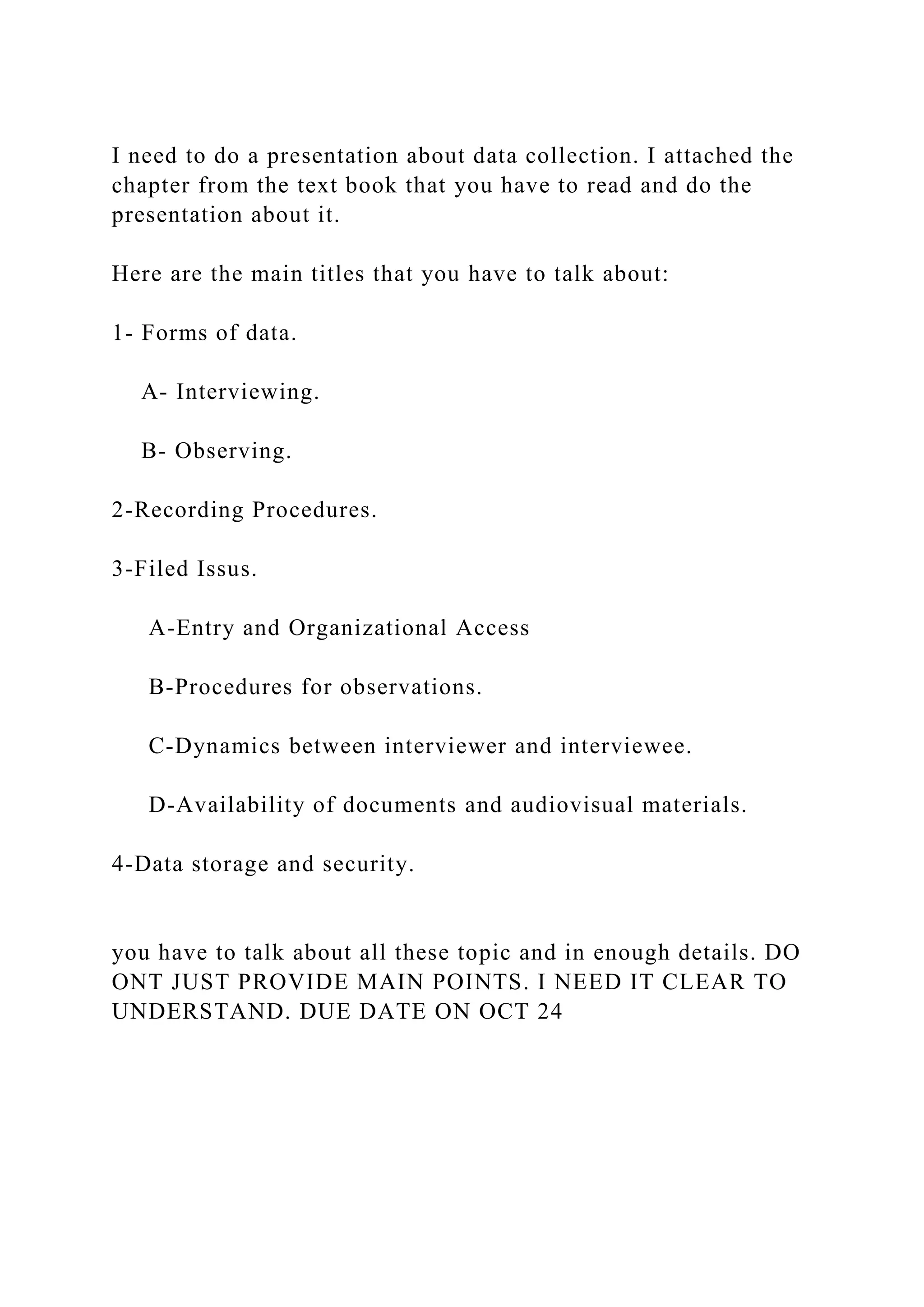 I need to do a presentation about data collection. I attached the
chapter from the text book that you have to read and do the
presentation about it.
Here are the main titles that you have to talk about:
1- Forms of data.
A- Interviewing.
B- Observing.
2-Recording Procedures.
3-Filed Issus.
A-Entry and Organizational Access
B-Procedures for observations.
C-Dynamics between interviewer and interviewee.
D-Availability of documents and audiovisual materials.
4-Data storage and security.
you have to talk about all these topic and in enough details. DO
ONT JUST PROVIDE MAIN POINTS. I NEED IT CLEAR TO
UNDERSTAND. DUE DATE ON OCT 24