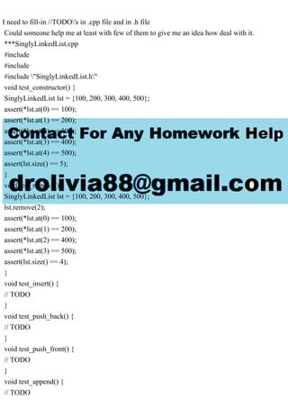 I need to fill-in //TODO's in .cpp file and in .h file
Could someone help me at least with few of them to give me an idea how deal with it.
***SinglyLinkedList.cpp
#include
#include
#include "SinglyLinkedList.h"
void test_constructor() {
SinglyLinkedList lst = {100, 200, 300, 400, 500};
assert(*lst.at(0) == 100);
assert(*lst.at(1) == 200);
assert(*lst.at(2) == 300);
assert(*lst.at(3) == 400);
assert(*lst.at(4) == 500);
assert(lst.size() == 5);
}
void test_remove() {
SinglyLinkedList lst = {100, 200, 300, 400, 500};
lst.remove(2);
assert(*lst.at(0) == 100);
assert(*lst.at(1) == 200);
assert(*lst.at(2) == 400);
assert(*lst.at(3) == 500);
assert(lst.size() == 4);
}
void test_insert() {
// TODO
}
void test_push_back() {
// TODO
}
void test_push_front() {
// TODO
}
void test_append() {
// TODO