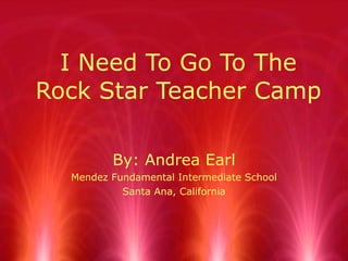 I Need To Go To The Rock Star Teacher Camp By: Andrea Earl Mendez Fundamental Intermediate School Santa Ana, California 