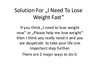 Solution For „I Need To Lose
Weight Fast”
If you think „I need to lose weight
now” or „Please help me lose weight”
then I think you really need it and you
are desperate to take your life one
important step further.
There are 2 major ways to do it:
 