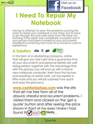 I Need To Repair My
       Notebook
Having to attempt to solve the problems causing the
need to repair your notebook is one thing, but to have
to go through this and walk away from the store not
knowing if the repair was completely successful and if
your privacy had been invaded or your documents
modified is something that none of us should or care to
experience.

A Solution
in the form of a refurbishing company, online
that will give you fast cash and a guarantee that
all your documents and personal details are well
safeguarded, together with the advantage that
with this process you will end up with a brand
new notebook computer, fresh from the factory
and requiring no repair work. Let me explain a
little more and you will be surprised how quick
and easy the process is.
www.cashforlaptops.com was the site
that set me free from all of the
absurd, stressful and recurrent problems. I
visited them and clicked on the 'get a
quote' button and after seeing the price
shown in front of my eyes I knew I had
found the solution.

                          Source: http://goo.gl/xI5sQ
 