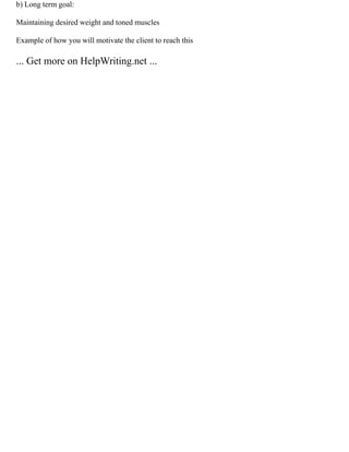 b) Long term goal:
Maintaining desired weight and toned muscles
Example of how you will motivate the client to reach this
... Get more on HelpWriting.net ...
 