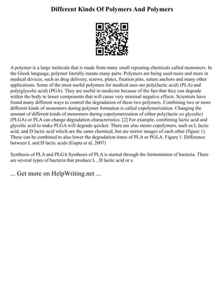 Different Kinds Of Polymers And Polymers
A polymer is a large molecule that is made from many small repeating chemicals called monomers. In
the Greek language, polymer literally means many parts. Polymers are being used more and more in
medical devices, such as drug delivery, screws, plates, fixation pins, suture anchors and many other
applications. Some of the most useful polymers for medical uses are poly(lactic acid) (PLA) and
poly(glycolic acid) (PGA). They are useful in medicine because of the fact that they can degrade
within the body to lesser components that will cause very minimal negative effects. Scientists have
found many different ways to control the degradation of these two polymers. Combining two or more
different kinds of monomers during polymer formation is called copolymerization. Changing the
amount of different kinds of monomers during copolymerization of either poly(lactic co glycolic)
(PLGA) or PLA can change degradation characteristics. [2] For example, combining lactic acid and
glycolic acid to make PLGA will degrade quicker. There are also stereo copolymers, such as L lactic
acid, and D lactic acid which are the same chemical, but are mirror images of each other (figure 1).
These can be combined to also lower the degradation times of PLA or PGLA. Figure 1. Difference
between L and D lactic acids (Gupta et al, 2007)
Synthesis of PLA and PLGA Synthesis of PLA is started through the fermentation of bacteria. There
are several types of bacteria that produce L , D lactic acid or a
... Get more on HelpWriting.net ...
 