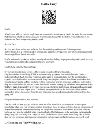 Hotfix Essay
Hotfix
A hotfix can address either a single issue or a cumulative set of issues. Hotfix includes documentation
that indicates what files, tables, code, or functions are changed by the hotfix. Vulnerabilities in the
software are fixed by operating system patch.
Service Pack
Service pack is an update to a software that fixes existing problems and delivers product
improvement. It is a collective set of hotfixes and updates. Service packs may also contain additional
fixes for problems found internally
Hotfix and service packs are updates usually released to fix bugs in programming code, patch security
vulnerabilities and provides support to the new hardware.
Establishing Security Bassline Steps
If you want to establish a secure ... Show more content on Helpwriting.net ...
Ping Sweeps involve utilizing ICMP to systematically go up and down available host IDs in a
particular subnet. Each host that returns an echo reply is enumerated and may be used in further
exploits once that hast has been discovered. Ping Sweeping is a technic that allows an attacker that
simultaneously probe and test multiple systems running on a target computer and figure out whether
they are connected to the internet or not. Port Scans involve probing up and down open ports on hosts
that have been discovered by a previous ping sweep. Different exploits can be leveraged against each
host based on that host s open ports. The host s open ports indicate the services it offers and the
protocols it allows through its firewalls and filters and this reveals the particular vulnerabilities that
apply to it.
Mitigate malware effects on a machine
First let s talk on how you get malware, now it s often installed in your computer without your
knowledge when you visit certain websites. Sometimes these are good websites that are compromised
by malware creators and other times they are simply bad sites built to distribute malicious software.
Malware may also be installed when you download a file that aperies to be legitimate but is actually
doing thing that you really don t expect it to do. Malware has been known to do thing like to delete
data on your computer steal personal information such as credit card information, password, send
... Get more on HelpWriting.net ...
 