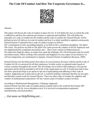 The Code Of Conduct And How The Corporate Governance Is...
Abstract
This paper will discuss the code of conduct in place for G.E. It will define the ways in which the code
is adhered to and how the corporate governance is respected and modified. This will define the
principles of a code of conduct per the module and the code of conduct for General Electric will be
defined on how GE delivers its code of conduct and how it is either modified or updated continuously.
General Electric Corporation has a code of conduct in place as follows:
GE s commitment to total, unyielding Integrity is set forth in GE s compliance handbook, The Spirit
The Letter. The policies set forth in The Spirit The Letter govern the conduct of all GE employees and
are supplemented by compliance procedures and ... Show more content on Helpwriting.net ...
No matter how high the stakes, no matter how great the challenge, GE will do business only by lawful
and ethical means. When working with customers and Suppliers in every aspect of our business, we
will not compromise our commitment to integrity. (General Electric Compliance Resource, 2009).
General Electric has the bullet points from above on every business divisions website and the Code of
Conduct for GE in consistent for all their employees. In other words, no adjusted codes based on
various countries throughout the world. This also brings one to believe that employees will sign the
agreement and be held accountable at all levels of the organization as well. It would seem that it does
not allow special privilege as an option to opt out of participating and adhering to their code of
conduct. Supposing one would want to opt out, it would be making a statement that they do not agree
and therefore cannot work for General Electric. There are other codes of conduct for suppliers and
vendors of multinational corporations. GE has various codes of conduct in place for these.
According to Multinational Management: A Strategic Approach:
General Electric has their code of conduct policies ranked sixth in the world for the Fortune 500
companies to work for. (www.ethisphere.com). It is involved in transportation equipment
manufacturing, electrical products
... Get more on HelpWriting.net ...
 