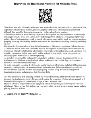 Improving the Health and Nutrition for Students Essay
There have been a lot of theories written on how we develop from birth to adulthood; the basis of it is
explained within the three domains, physical, cognitive and social emotional development and
although they seem like three separate areas they in fact relate closely together.
Arnold Gesell a theorist wrote a theory on physical development and explained how a child develops
using age norms, he noted how a child grows and changes from a baby to a teenager going through
puberty, how a brain develops, which in turn develops gross motor skills, which are running, skipping,
jumping, throwing and catching, and fine motor skills are described with writing, threading and using
scissors
Cognitive development refers to how the brain develops, ... Show more content on Helpwriting.net ...
As a teacher we can assist with a student s physical development by creating a classroom where the
student can interact while learning, allowing free time to play with sand or play dough. Just these two
activities can assist with fine motor skills and including free time to play in the playground can
encourage gross motor skills to continue growing,
As a student becomes older and goes through puberty and other changes it is important that we as
teachers address this issue by explaining it all and making sure they realise they can contact the
teacher or a student counsellor for help.
To assist a student s cognitive development a teacher must provide a bright and cheerful learning area,
organise a reading area for the students to have, and realize that different students are at different
levels with their cognitive abilities. Reading to young students every day can encourage their
imaginations to grow and encourage their listening skills.
The physical activity level of young children has received increasing attention nationally because of
the rapid rise in children s obesity. Research tells us that the percentage of obese children ages 2 to 5
has doubled in the past 30 years (Ogden, Flegal, Carroll, Johnson, 2002).
Physical activity is important for every age group, I have chosen the ages six to ten years, (middle
childhood). At this age we find students are very active while playing, always running around and role
playing, however without
... Get more on HelpWriting.net ...
 