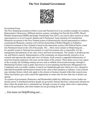 The New Zealand Government
Government Essay:
The New Zealand government at both a Local and National level is an excellent example of a modern,
Representative Democracy. Different election systems, including First Past the Post (FPP), Mixed
Member Proportional (MMP) and Single Transferable Vote (STV), are used to allow electors to select
representatives to sit on Councils, Boards and in Parliament. Some elements of Constitutional
Monarchy are present in the New Zealand system of democratically elected representatives within a
constitutional Monarchy contrasts well with the dictatorship of Robert Mugabe in Zimbabwe.
Central Government in New Zealand is based on the democratic system with Political Parties voted
into Parliament based on the will of the people. The ... Show more content on Helpwriting.net ...
In a parallel system to National Government is Local Government who is responsible. For the
management and operation of our cities, towns and local environments. The country is divided up into
city and District councils. Representatives of the community are democratically elected to sit on
councils and represent the needs and views of citizens. Each council is supported infrastructure of
local Government employees who carry out the duties of the council. These duties cover every aspect
of the everyday life including running services such as rubbish removal and sewerage, through to
Maintaining Facilities such as parks and reserves to town planning and Resource Management Act
Compliance and even traffic wardens. Councils are funded through rates which are a levy charged to
individual households and businesses based on the value of their property or industry. Local councils
may introduce bylaws which only apply to the citizens or business located within that councils area.
These local bylaws give each council the opportunity to create rules for how that city or district can
operate.
As systems of government, Democracy and Dictatorship exhibit key differences in how leaders are
elected, power is distributed and how people are governed. Nations that have a democratic element are
those where the people have a substantial say, through a system of voting, about who is representing
them in the government, and where leaders are not governing for life. In
... Get more on HelpWriting.net ...
 