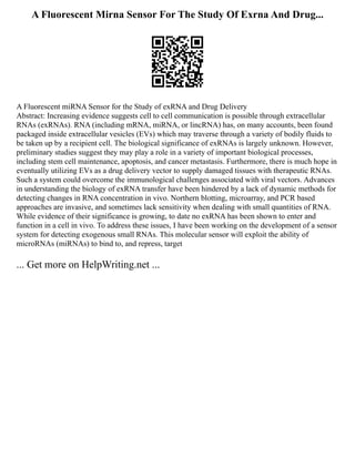 A Fluorescent Mirna Sensor For The Study Of Exrna And Drug...
A Fluorescent miRNA Sensor for the Study of exRNA and Drug Delivery
Abstract: Increasing evidence suggests cell to cell communication is possible through extracellular
RNAs (exRNAs). RNA (including mRNA, miRNA, or lincRNA) has, on many accounts, been found
packaged inside extracellular vesicles (EVs) which may traverse through a variety of bodily fluids to
be taken up by a recipient cell. The biological significance of exRNAs is largely unknown. However,
preliminary studies suggest they may play a role in a variety of important biological processes,
including stem cell maintenance, apoptosis, and cancer metastasis. Furthermore, there is much hope in
eventually utilizing EVs as a drug delivery vector to supply damaged tissues with therapeutic RNAs.
Such a system could overcome the immunological challenges associated with viral vectors. Advances
in understanding the biology of exRNA transfer have been hindered by a lack of dynamic methods for
detecting changes in RNA concentration in vivo. Northern blotting, microarray, and PCR based
approaches are invasive, and sometimes lack sensitivity when dealing with small quantities of RNA.
While evidence of their significance is growing, to date no exRNA has been shown to enter and
function in a cell in vivo. To address these issues, I have been working on the development of a sensor
system for detecting exogenous small RNAs. This molecular sensor will exploit the ability of
microRNAs (miRNAs) to bind to, and repress, target
... Get more on HelpWriting.net ...
 