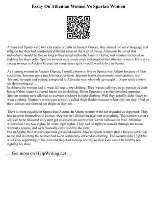 Essay On Athenian Women Vs Spartan Women
Athens and Sparta were two city states or polis in Ancient Greece, they shared the same language and
religion but they had completely different ideas on the way of living. Athenians believed that
individuals should be free as long as they acted within the laws of Hellas, and Spartans believed in
fighting for there polis. Spartan women were much more independent that athenian women. If I were a
young women in Ancient Greece (so many years ago) I would want to live in Sparta.
As a young woman in Ancient Greece, I would choose to live in Sparta over Athens because of their
education. Spartans got a much better education. Spartans learnt about music, mathematics, war /
Trireme, strength and culture, compared to Athenian men who only get taught ... Show more content
on Helpwriting.net ...
In Athens the women had to wear full top to toe clothing. They weren t allowed to go outside of their
house if they weren t covered top to toe in clothing. But in Spartan it was the complete opposite.
Spartan women were allowed to exercise outdoors in light clothing. Well they actually didn t have to
wear clothing. Spartan women were typically called thigh flashes because when they ran they lifted up
their dresses and showed her thighs as they ran.
There is more equality in Sparta than Athens. In Athens women were not regarded as important. They
had to cover themselves in clothes, they weren t allowed to take part in anything. The women weren t
allowed to be educated only men got an education and women weren t allowed to vote. Athenian
women had very few rights, let alone legal rights. They had no rights to wander through the town,
without a reason, and were basically controlled by the men.
But in Sparta, both women and men got an education. Also in Sparta women didn t have to cover top
to toe and in athens the women had to be completely covered in clothing. The women didn t fight but
were very supporting of the men and they had to keep healthy so their kids would be healthy for
fighting for there
... Get more on HelpWriting.net ...
 
