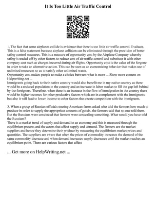 It Is Too Little Air Traffic Control
1. The fact that some airplanes collide is evidence that there is too little air traffic control. Evaluate.
This is a false statement because airplane collision can be eliminated through the provision of better
safety control measures. This is a measure of opportunity cost by the Airplane Company whereby
safety is traded off by other factors to reduce cost of air traffic control and substitute it with other
company cost such as charges incurred during air flights. Opportunity cost is the value of the forgone
in order to take an alternative action. This can be seen as an economizing behavior that makes use of
unlimited resources so as to satisfy other unlimited wants.
Opportunity cost makes people to make a choice between what is more ... Show more content on
Helpwriting.net ...
Immigrants going back to their native country would also benefit me in my native country as there
would be a reduced population in the country and an increase in labor market to fill the gap left behind
by the foreigners. Therefore, when there is an increase in the flow of immigration in the country there
would be higher incomes for other productive factors which are in complement with the immigrants
but also it will lead to lower income to other factors that create competition with the immigrants.
3. When a group of Russian officials touring American farms asked who told the farmers how much to
produce in order to supply the appropriate amounts of goods, the farmers said that no one told them.
But the Russians were convinced that farmers were concealing something. What would you have told
the Russians?
There is a market trend of supply and demand in an economy and this is measured through the
equilibrium process and the actors that affect supply and demand. The farmers are the market
suppliers and hence they determine their produce by measuring the equilibrium market prices and
quantities. The suppliers are aware that when the prices of commodity increases the demand of the
same commodity decrease and when demand increases supply decreases until the market reaches an
equilibrium point. There are various factors that affect
... Get more on HelpWriting.net ...
 