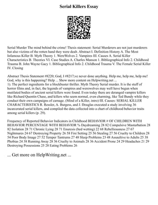 Serial Killers Essay
Serial Murder The mind behind the crime! Thesis statement: Serial Murderers are not just murderers
but also victims of the rotten hand they were dealt. Abstract I. Definition History A. The Most
Infamous Killer B. Myth Theory 1. WereWolves 2. Vampires III. Causes A. Serial Killer
Characteristics B. Theories VI. Case Studies A. Charles Manson 1. Bibliographical Info 2. Childhood
Trauma B. John Wayne Gacy 1. Bibliographical Info 2. Childhood Trauma V. The Female Serial Killer
IV. Closing
Abstract Thesis Statement #8220; God, I #8217;ve never done anything. Help me, help me, help me!
God, why is this happening? Help ... Show more content on Helpwriting.net ...
1). The perfect ingredients for a blockbuster thriller. Myth Theory Serial murder. It is the stuff of
horror films and, in fact, the legends of vampires and werewolves may well have begun when
mutilated bodies of ancient serial killers were found. Even today there are deranged vampire killers
like Richard Quentin Chase, and killers who seem normal, even charming, like Ted Bundy while they
conduct their own campaigns of carnage. (Mind of a Killer, intro) III. Causes: SERIAL KILLER
CHARACTERISTICS R. Ressler, A. Burgess, and J. Douglas executed a study involving 36
incarcerated serial killers, and compiled the data collected into a chart of childhood behavior traits
among serial killers (p. 29).
Frequency of Reported Behavior Indicators in Childhood BEHAVIOR # OF CHILDREN WITH
BEHAVIOR PERCENTAGE WITH BEHAVIOR % Daydreaming 28 82 Compulsive Masturbation 28
82 Isolation 28 71 Chronic Lying 28 71 Enuresis (bed wetting) 22 68 Rebelliousness 27 67
Nightmares 24 67 Destroying Property 26 58 Fire Setting 25 56 Stealing 27 56 Cruelty to Children 28
54 Poor Body Image 27 52 Temper Tantrums 27 48 Sleep Problems 23 48 Assaultive to Adults 25 38
Phobias 24 38 Running Away 28 36 Cruelty to Animals 28 36 Accident Prone 24 29 Headaches 21 29
Destroying Possessions 25 28 Eating Problems 26
... Get more on HelpWriting.net ...
 
