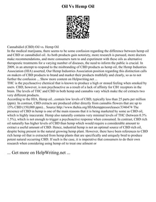 Oil Vs Hemp Oil
Cannabidiol (CBD) Oil vs. Hemp Oil
In the medical marijuana, there seems to be some confusion regarding the difference between hemp oil
and CBD or cannabidiol oil. As both products gain notoriety, more research is pursued, more doctors
make recommendations, and more consumers turn to and experiment with these oils as alternative
therapeutic treatments for a varying number of diseases, the need to inform the public is crucial. In
2009, in an attempt to respond to the misbranding of CBD products as hemp oil, the Hemp Industries
Association (HIA) asserted, Our Hemp Industries Association position regarding this distinction calls
on makers of CBD products to brand and market their products truthfully and clearly, so as to not
further the confusion ... Show more content on Helpwriting.net ...
THC is the psychoactive chemical that is known to produce a high or stoned feeling when smoked by
users. CBD, however, is non psychoactive as a result of a lack of affinity for CB1 receptors in the
brain. The levels of THC and CBD in both hemp and cannabis vary which make the oil extracts two
very different products.
According to the HIA, Hemp oil...contain low levels of CBD, typically less than 25 parts per million
(ppm). In contrast, CBD extracts are produced either directly from cannabis flowers that are up to
15% CBD (150,000 ppm)... Source http://www.thehia.org/HIAhemppressreleases/3346474 The
presence of CBD in hemp is one of the main reasons that it is being marketed by some as CBD oil,
which is highly inaccurate. Hemp also naturally contains very minimal levels of THC (between 0.3%
1.5%), which is not enough to trigger a psychoactive response when consumed. In contrast, CBD rich
oil naturally has higher levels of CBD than hemp which would require a considerable amount to
extract a useful amount of CBD. Hence, industrial hemp is not an optimal source of CBD rich oil,
despite being present in the natural growing hemp plant. However, there have been references to CBD
rich hemp oil that is extracted from hemp plants that are specifically and uniquely bred to produce
potent natural occurring CBD. If such is the case, it is imperative that consumers to do their own
research when considering using hemp oil to treat one ailment or
... Get more on HelpWriting.net ...
 