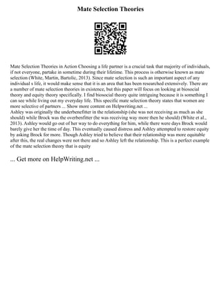 Mate Selection Theories
Mate Selection Theories in Action Choosing a life partner is a crucial task that majority of individuals,
if not everyone, partake in sometime during their lifetime. This process is otherwise known as mate
selection (White, Martin, Bartolic, 2013). Since mate selection is such an important aspect of any
individual s life, it would make sense that it is an area that has been researched extensively. There are
a number of mate selection theories in existence, but this paper will focus on looking at biosocial
theory and equity theory specifically. I find biosocial theory quite intriguing because it is something I
can see while living out my everyday life. This specific mate selection theory states that women are
more selective of partners ... Show more content on Helpwriting.net ...
Ashley was originally the underbenefitter in the relationship (she was not receiving as much as she
should) while Brock was the overbenfitter (he was receiving way more then he should) (White et al.,
2013). Ashley would go out of her way to do everything for him, while there were days Brock would
barely give her the time of day. This eventually caused distress and Ashley attempted to restore equity
by asking Brock for more. Though Ashley tried to believe that their relationship was more equitable
after this, the real changes were not there and so Ashley left the relationship. This is a perfect example
of the mate selection theory that is equity
... Get more on HelpWriting.net ...
 