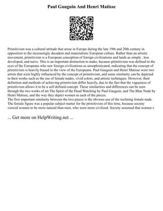 Paul Gauguin And Henri Matisse
Primitivism was a cultural attitude that arose in Europe during the late 19th and 20th century in
opposition to the increasingly decadent and materialistic European culture. Rather than an artistic
movement, primitivism is a European conception of foreign civilizations and lands as simple , less
developed, and naive. This is an important distinction to make, because primitivism was defined in the
eyes of the Europeans who saw foreign civilizations as unsophisticated, indicating that the concept of
primitivism is heavily biased in the view of the Europeans. Paul Gauguin and Henri Matisse were two
artists that were highly influenced by the concept of primitivism, and some similarity can be depicted
in their works such as the use of female nudes, vivid colors, and artistic techniques. However, their
definition and methods of achieving primitivism differ heavily, due to the fact that the vagueness of
primitivism allows it to be a self defined concept. These similarities and differences can be seen
through the two works of art The Spirit of the Dead Watching by Paul Gauguin, and The Blue Nude by
Henri Matisse, and the way they depict women in each of the pieces.
The first important similarity between the two pieces is the obvious use of the reclining female nude.
The female figure was a popular subject matter for the primitivists of this time, because society
viewed women to be more natural than men, who were more civilized. Society assumed that women s
... Get more on HelpWriting.net ...
 