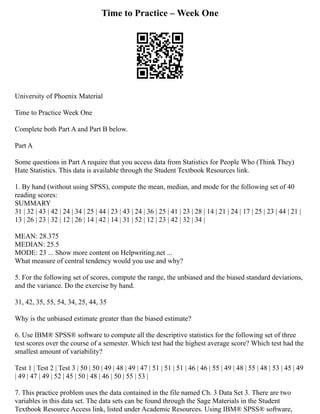 Time to Practice – Week One
University of Phoenix Material
Time to Practice Week One
Complete both Part A and Part B below.
Part A
Some questions in Part A require that you access data from Statistics for People Who (Think They)
Hate Statistics. This data is available through the Student Textbook Resources link.
1. By hand (without using SPSS), compute the mean, median, and mode for the following set of 40
reading scores:
SUMMARY
31 | 32 | 43 | 42 | 24 | 34 | 25 | 44 | 23 | 43 | 24 | 36 | 25 | 41 | 23 | 28 | 14 | 21 | 24 | 17 | 25 | 23 | 44 | 21 |
13 | 26 | 23 | 32 | 12 | 26 | 14 | 42 | 14 | 31 | 52 | 12 | 23 | 42 | 32 | 34 |
MEAN: 28.375
MEDIAN: 25.5
MODE: 23 ... Show more content on Helpwriting.net ...
What measure of central tendency would you use and why?
5. For the following set of scores, compute the range, the unbiased and the biased standard deviations,
and the variance. Do the exercise by hand.
31, 42, 35, 55, 54, 34, 25, 44, 35
Why is the unbiased estimate greater than the biased estimate?
6. Use IBM® SPSS® software to compute all the descriptive statistics for the following set of three
test scores over the course of a semester. Which test had the highest average score? Which test had the
smallest amount of variability?
Test 1 | Test 2 | Test 3 | 50 | 50 | 49 | 48 | 49 | 47 | 51 | 51 | 51 | 46 | 46 | 55 | 49 | 48 | 55 | 48 | 53 | 45 | 49
| 49 | 47 | 49 | 52 | 45 | 50 | 48 | 46 | 50 | 55 | 53 |
7. This practice problem uses the data contained in the file named Ch. 3 Data Set 3. There are two
variables in this data set. The data sets can be found through the Sage Materials in the Student
Textbook Resource Access link, listed under Academic Resources. Using IBM® SPSS® software,
 