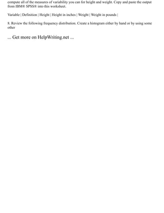 compute all of the measures of variability you can for height and weight. Copy and paste the output
from IBM® SPSS® into this worksheet.
Variable | Definition | Height | Height in inches | Weight | Weight in pounds |
8. Review the following frequency distribution. Create a histogram either by hand or by using some
other
... Get more on HelpWriting.net ...
 