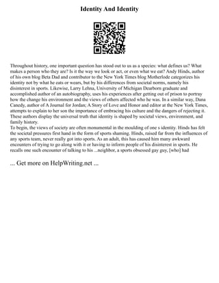 Identity And Identity
Throughout history, one important question has stood out to us as a species: what defines us? What
makes a person who they are? Is it the way we look or act, or even what we eat? Andy Hinds, author
of his own blog Beta Dad and contributor to the New York Times blog Motherlode categorizes his
identity not by what he eats or wears, but by his differences from societal norms, namely his
disinterest in sports. Likewise, Larry Lehna, University of Michigan Dearborn graduate and
accomplished author of an autobiography, uses his experiences after getting out of prison to portray
how the change his environment and the views of others affected who he was. In a similar way, Dana
Canedy, author of A Journal for Jordan; A Story of Love and Honor and editor at the New York Times,
attempts to explain to her son the importance of embracing his culture and the dangers of rejecting it.
These authors display the universal truth that identity is shaped by societal views, environment, and
family history.
To begin, the views of society are often monumental in the moulding of one s identity. Hinds has felt
the societal pressures first hand in the form of sports shaming. Hinds, raised far from the influences of
any sports team, never really got into sports. As an adult, this has caused him many awkward
encounters of trying to go along with it or having to inform people of his disinterest in sports. He
recalls one such encounter of talking to his ...neighbor, a sports obsessed gay guy, [who] had
... Get more on HelpWriting.net ...
 
