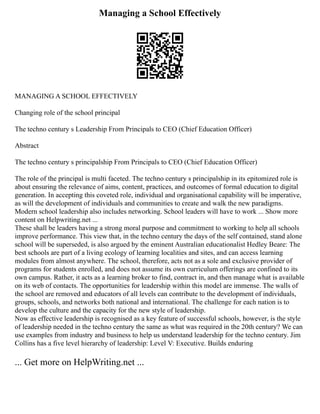 Managing a School Effectively
MANAGING A SCHOOL EFFECTIVELY
Changing role of the school principal
The techno century s Leadership From Principals to CEO (Chief Education Officer)
Abstract
The techno century s principalship From Principals to CEO (Chief Education Officer)
The role of the principal is multi faceted. The techno century s principalship in its epitomized role is
about ensuring the relevance of aims, content, practices, and outcomes of formal education to digital
generation. In accepting this coveted role, individual and organisational capability will be imperative,
as will the development of individuals and communities to create and walk the new paradigms.
Modern school leadership also includes networking. School leaders will have to work ... Show more
content on Helpwriting.net ...
These shall be leaders having a strong moral purpose and commitment to working to help all schools
improve performance. This view that, in the techno century the days of the self contained, stand alone
school will be superseded, is also argued by the eminent Australian educationalist Hedley Beare: The
best schools are part of a living ecology of learning localities and sites, and can access learning
modules from almost anywhere. The school, therefore, acts not as a sole and exclusive provider of
programs for students enrolled, and does not assume its own curriculum offerings are confined to its
own campus. Rather, it acts as a learning broker to find, contract in, and then manage what is available
on its web of contacts. The opportunities for leadership within this model are immense. The walls of
the school are removed and educators of all levels can contribute to the development of individuals,
groups, schools, and networks both national and international. The challenge for each nation is to
develop the culture and the capacity for the new style of leadership.
Now as effective leadership is recognised as a key feature of successful schools, however, is the style
of leadership needed in the techno century the same as what was required in the 20th century? We can
use examples from industry and business to help us understand leadership for the techno century. Jim
Collins has a five level hierarchy of leadership: Level V: Executive. Builds enduring
... Get more on HelpWriting.net ...
 