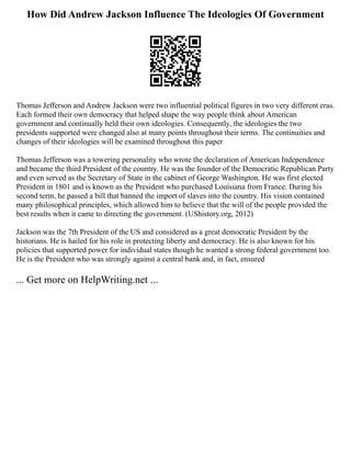 How Did Andrew Jackson Influence The Ideologies Of Government
Thomas Jefferson and Andrew Jackson were two influential political figures in two very different eras.
Each formed their own democracy that helped shape the way people think about American
government and continually held their own ideologies. Consequently, the ideologies the two
presidents supported were changed also at many points throughout their terms. The continuities and
changes of their ideologies will be examined throughout this paper
Thomas Jefferson was a towering personality who wrote the declaration of American Independence
and became the third President of the country. He was the founder of the Democratic Republican Party
and even served as the Secretary of State in the cabinet of George Washington. He was first elected
President in 1801 and is known as the President who purchased Louisiana from France. During his
second term, he passed a bill that banned the import of slaves into the country. His vision contained
many philosophical principles, which allowed him to believe that the will of the people provided the
best results when it came to directing the government. (UShistory.org, 2012)
Jackson was the 7th President of the US and considered as a great democratic President by the
historians. He is hailed for his role in protecting liberty and democracy. He is also known for his
policies that supported power for individual states though he wanted a strong federal government too.
He is the President who was strongly against a central bank and, in fact, ensured
... Get more on HelpWriting.net ...
 