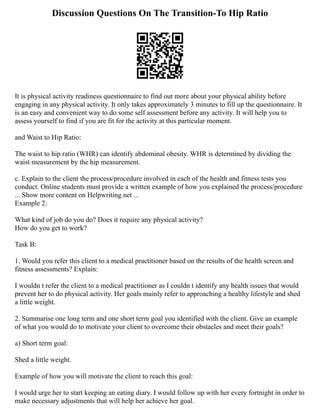 Discussion Questions On The Transition-To Hip Ratio
It is physical activity readiness questionnaire to find out more about your physical ability before
engaging in any physical activity. It only takes approximately 3 minutes to fill up the questionnaire. It
is an easy and convenient way to do some self assessment before any activity. It will help you to
assess yourself to find if you are fit for the activity at this particular moment.
and Waist to Hip Ratio:
The waist to hip ratio (WHR) can identify abdominal obesity. WHR is determined by dividing the
waist measurement by the hip measurement.
c. Explain to the client the process/procedure involved in each of the health and fitness tests you
conduct. Online students must provide a written example of how you explained the process/procedure
... Show more content on Helpwriting.net ...
Example 2:
What kind of job do you do? Does it require any physical activity?
How do you get to work?
Task B:
1. Would you refer this client to a medical practitioner based on the results of the health screen and
fitness assessments? Explain:
I wouldn t refer the client to a medical practitioner as I couldn t identify any health issues that would
prevent her to do physical activity. Her goals mainly refer to approaching a healthy lifestyle and shed
a little weight.
2. Summarise one long term and one short term goal you identified with the client. Give an example
of what you would do to motivate your client to overcome their obstacles and meet their goals?
a) Short term goal:
Shed a little weight.
Example of how you will motivate the client to reach this goal:
I would urge her to start keeping an eating diary. I would follow up with her every fortnight in order to
make necessary adjustments that will help her achieve her goal.
 