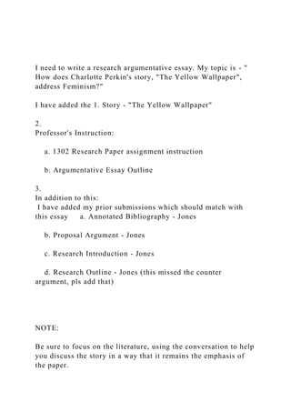 I need to write a research argumentative essay. My topic is - "
How does Charlotte Perkin's story, "The Yellow Wallpaper",
address Feminism?"
I have added the 1. Story - "The Yellow Wallpaper"
2.
Professor's Instruction:
a. 1302 Research Paper assignment instruction
b. Argumentative Essay Outline
3.
In addition to this:
I have added my prior submissions which should match with
this essay a. Annotated Bibliography - Jones
b. Proposal Argument - Jones
c. Research Introduction - Jones
d. Research Outline - Jones (this missed the counter
argument, pls add that)
NOTE:
Be sure to focus on the literature, using the conversation to help
you discuss the story in a way that it remains the emphasis of
the paper.
 
