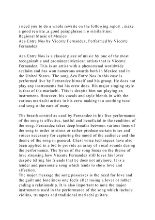 i need you to do a whole rewrite on the following report , make
a good rewrite ,a good parapghrase n o similarities:
Regional Music of Mexico
Aca Entre Nos by Vicente Fernandez, Performed by Vicente
Fernandez
Aca Entre Nos is a classic piece of music by one of the most
recognizable and prominent Mexican artists that is Vicente
Fernandez. This is an artist with a phenomenal worldwide
acclaim and has won numerous awards both in Mexico and in
the United States. The song Aca Entre Nos in this case is
performed live by Fernandez himself and his group. He does not
play any instruments but his crew does. His major singing style
is that of the mariachi. This is despite him not playing an
instrument. However, his vocals and style blends in with the
various mariachi artists in his crew making it a soothing tune
and song o the ears of many.
The breath control as used by Fernandez in his live performance
of the song is effective, tactful and beneficial to the rendition of
the song. Fernandez takes deep breaths between various lines of
the song in order to stress or rather produce certain tunes and
voices necessary for capturing the mood of the audience and the
theme of the song in general. Chest voice techniques have also
been applied in a bid to provide an array of vocal sounds during
the performance. The lyrics of the song focus on the theme of
love stressing how Vicente Fernandez still loves his lover
despite telling his friends that he does not anymore. It is a
tender and passionate song which tends to show love and
affection.
The major message the song possesses is the need for love and
the guilt and loneliness one feels after losing a lover or rather
ending a relationship. It is also important to note the major
instruments used in the performance of the song which include
violins, trumpets and traditional mariachi guitars.
 