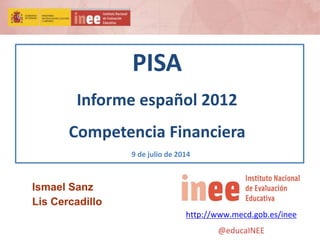 PISA
Informe español 2012
Competencia Financiera
9 de julio de 2014
http://www.mecd.gob.es/inee
@educaINEE
Ismael Sanz
Lis Cercadillo
 