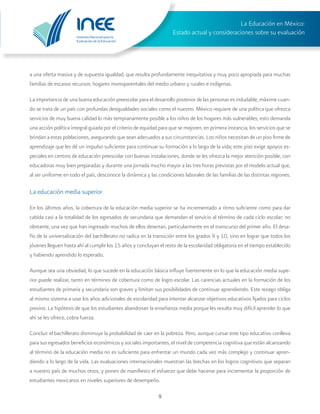 Instituto Nacional para la
Evaluación de la Educación
La Educación en México:
Estado actual y consideraciones sobre su evaluación
9
a una oferta masiva y de supuesta igualdad, que resulta profundamente inequitativa y muy poco apropiada para muchas
familias de escasos recursos: hogares monoparentales del medio urbano y rurales e indígenas.
La importancia de una buena educación preescolar para el desarrollo posterior de las personas es indudable, máxime cuan-
do se trata de un país con profundas desigualdades sociales como el nuestro. México requiere de una política que ofrezca
servicios de muy buena calidad lo más tempranamente posible a los niños de los hogares más vulnerables; esto demanda
una acción política integral guiada por el criterio de equidad para que se mejoren, en primera instancia, los servicios que se
brindan a estas poblaciones, asegurando que sean adecuados a sus circunstancias. Los niños necesitan de un piso firme de
aprendizaje que les dé un impulso suficiente para continuar su formación a lo largo de la vida; este piso exige apoyos es-
peciales en centros de educación preescolar con buenas instalaciones, donde se les ofrezca la mejor atención posible, con
educadoras muy bien preparadas y durante una jornada mucho mayor a las tres horas previstas por el modelo actual que,
al ser uniforme en todo el país, desconoce la dinámica y las condiciones laborales de las familias de las distintas regiones.
La educación media superior
En los últimos años, la cobertura de la educación media superior se ha incrementado a ritmo suficiente como para dar
cabida casi a la totalidad de los egresados de secundaria que demandan el servicio al término de cada ciclo escolar; no
obstante, una vez que han ingresado muchos de ellos desertan, particularmente en el transcurso del primer año. El desa-
fío de la universalización del bachillerato no radica en la transición entre los grados 9 y 10, sino en lograr que todos los
jóvenes lleguen hasta ahí al cumplir los 15 años y concluyan el resto de la escolaridad obligatoria en el tiempo establecido
y habiendo aprendido lo esperado.
Aunque sea una obviedad, lo que sucede en la educación básica influye fuertemente en lo que la educación media supe-
rior puede realizar, tanto en términos de cobertura como de logro escolar. Las carencias actuales en la formación de los
estudiantes de primaria y secundaria son graves y limitan sus posibilidades de continuar aprendiendo. Este rezago obliga
al mismo sistema a usar los años adicionales de escolaridad para intentar alcanzar objetivos educativos fijados para ciclos
previos. La hipótesis de que los estudiantes abandonan la enseñanza media porque les resulta muy difícil aprender lo que
ahí se les ofrece, cobra fuerza.
Concluir el bachillerato disminuye la probabilidad de caer en la pobreza. Pero, aunque cursar este tipo educativo conlleva
para sus egresados beneficios económicos y sociales importantes, el nivel de competencia cognitiva que están alcanzando
al término de la educación media no es suficiente para enfrentar un mundo cada vez más complejo y continuar apren-
diendo a lo largo de la vida. Las evaluaciones internacionales muestran las brechas en los logros cognitivos que separan
a nuestro país de muchos otros, y ponen de manifiesto el esfuerzo que debe hacerse para incrementar la proporción de
estudiantes mexicanos en niveles superiores de desempeño.
 