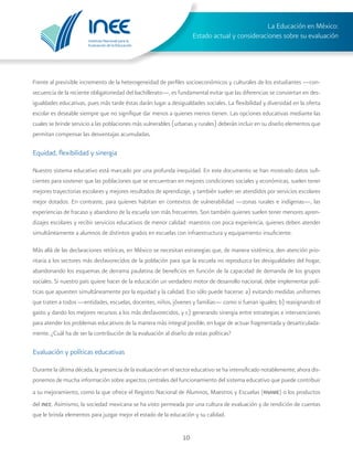 Instituto Nacional para la
Evaluación de la Educación
La Educación en México:
Estado actual y consideraciones sobre su evaluación
10
Frente al previsible incremento de la heterogeneidad de perfiles socioeconómicos y culturales de los estudiantes —con-
secuencia de la reciente obligatoriedad del bachillerato—, es fundamental evitar que las diferencias se conviertan en des-
igualdades educativas, pues más tarde éstas darán lugar a desigualdades sociales. La flexibilidad y diversidad en la oferta
escolar es deseable siempre que no signifique dar menos a quienes menos tienen. Las opciones educativas mediante las
cuales se brinde servicio a las poblaciones más vulnerables (urbanas y rurales) deberán incluir en su diseño elementos que
permitan compensar las desventajas acumuladas.
Equidad, flexibilidad y sinergia
Nuestro sistema educativo está marcado por una profunda inequidad. En este documento se han mostrado datos sufi-
cientes para sostener que las poblaciones que se encuentran en mejores condiciones sociales y económicas, suelen tener
mejores trayectorias escolares y mejores resultados de aprendizaje, y también suelen ser atendidos por servicios escolares
mejor dotados. En contraste, para quienes habitan en contextos de vulnerabilidad —zonas rurales e indígenas—, las
experiencias de fracaso y abandono de la escuela son más frecuentes. Son también quienes suelen tener menores apren-
dizajes escolares y recibir servicios educativos de menor calidad: maestros con poca experiencia, quienes deben atender
simultáneamente a alumnos de distintos grados en escuelas con infraestructura y equipamiento insuficiente.
Más allá de las declaraciones retóricas, en México se necesitan estrategias que, de manera sistémica, den atención prio-
ritaria a los sectores más desfavorecidos de la población para que la escuela no reproduzca las desigualdades del hogar,
abandonando los esquemas de derrama paulatina de beneficios en función de la capacidad de demanda de los grupos
sociales. Si nuestro país quiere hacer de la educación un verdadero motor de desarrollo nacional, debe implementar polí-
ticas que apuesten simultáneamente por la equidad y la calidad. Eso sólo puede hacerse: a) evitando medidas uniformes
que traten a todos —entidades, escuelas, docentes, niños, jóvenes y familias— como si fueran iguales; b) reasignando el
gasto y dando los mejores recursos a los más desfavorecidos, y c) generando sinergia entre estrategias e intervenciones
para atender los problemas educativos de la manera más integral posible, en lugar de actuar fragmentada y desarticulada-
mente. ¿Cuál ha de ser la contribución de la evaluación al diseño de estas políticas?
Evaluación y políticas educativas
Durante la última década, la presencia de la evaluación en el sector educativo se ha intensificado notablemente; ahora dis-
ponemos de mucha información sobre aspectos centrales del funcionamiento del sistema educativo que puede contribuir
a su mejoramiento, como la que ofrece el Registro Nacional de Alumnos, Maestros y Escuelas (rname) o los productos
del inee. Asimismo, la sociedad mexicana se ha visto permeada por una cultura de evaluación y de rendición de cuentas
que le brinda elementos para juzgar mejor el estado de la educación y su calidad.
 