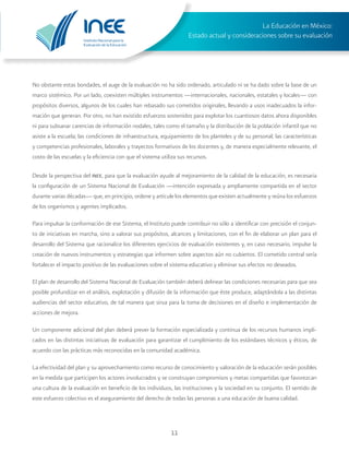 Instituto Nacional para la
Evaluación de la Educación
La Educación en México:
Estado actual y consideraciones sobre su evaluación
11
No obstante estas bondades, el auge de la evaluación no ha sido ordenado, articulado ni se ha dado sobre la base de un
marco sistémico. Por un lado, coexisten múltiples instrumentos —internacionales, nacionales, estatales y locales— con
propósitos diversos, algunos de los cuales han rebasado sus cometidos originales, llevando a usos inadecuados la infor-
mación que generan. Por otro, no han existido esfuerzos sostenidos para explotar los cuantiosos datos ahora disponibles
ni para subsanar carencias de información nodales, tales como el tamaño y la distribución de la población infantil que no
asiste a la escuela; las condiciones de infraestructura, equipamiento de los planteles y de su personal; las características
y competencias profesionales, laborales y trayectos formativos de los docentes y, de manera especialmente relevante, el
costo de las escuelas y la eficiencia con que el sistema utiliza sus recursos.
Desde la perspectiva del inee, para que la evaluación ayude al mejoramiento de la calidad de la educación, es necesaria
la configuración de un Sistema Nacional de Evaluación —intención expresada y ampliamente compartida en el sector
durante varias décadas— que, en principio, ordene y articule los elementos que existen actualmente y reúna los esfuerzos
de los organismos y agentes implicados.
Para impulsar la conformación de ese Sistema, el Instituto puede contribuir no sólo a identificar con precisión el conjun-
to de iniciativas en marcha, sino a valorar sus propósitos, alcances y limitaciones, con el fin de elaborar un plan para el
desarrollo del Sistema que racionalice los diferentes ejercicios de evaluación existentes y, en caso necesario, impulse la
creación de nuevos instrumentos y estrategias que informen sobre aspectos aún no cubiertos. El cometido central sería
fortalecer el impacto positivo de las evaluaciones sobre el sistema educativo y eliminar sus efectos no deseados.
El plan de desarrollo del Sistema Nacional de Evaluación también deberá delinear las condiciones necesarias para que sea
posible profundizar en el análisis, explotación y difusión de la información que éste produce, adaptándola a las distintas
audiencias del sector educativo, de tal manera que sirva para la toma de decisiones en el diseño e implementación de
acciones de mejora.
Un componente adicional del plan deberá prever la formación especializada y continua de los recursos humanos impli-
cados en las distintas iniciativas de evaluación para garantizar el cumplimiento de los estándares técnicos y éticos, de
acuerdo con las prácticas más reconocidas en la comunidad académica.
La efectividad del plan y su aprovechamiento como recurso de conocimiento y valoración de la educación serán posibles
en la medida que participen los actores involucrados y se construyan compromisos y metas compartidas que favorezcan
una cultura de la evaluación en beneficio de los individuos, las instituciones y la sociedad en su conjunto. El sentido de
este esfuerzo colectivo es el aseguramiento del derecho de todas las personas a una educación de buena calidad.
 
