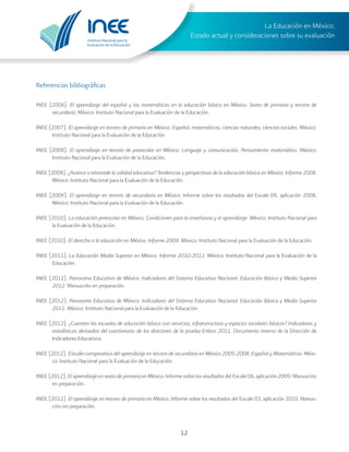 Instituto Nacional para la
Evaluación de la Educación
La Educación en México:
Estado actual y consideraciones sobre su evaluación
12
INEE (2006). El aprendizaje del español y las matemáticas en la educación básica en México. Sexto de primaria y tercero de
secundaria. México: Instituto Nacional para la Evaluación de la Educación.
INEE (2007). El aprendizaje en tercero de primaria en México. Español, matemáticas, ciencias naturales, ciencias sociales. México:
Instituto Nacional para la Evaluación de la Educación.
INEE (2008). El aprendizaje en tercero de preescolar en México. Lenguaje y comunicación, Pensamiento matemático. México:
Instituto Nacional para la Evaluación de la Educación.
INEE (2008). ¿Avance o retrocede la calidad educativa? Tendencias y perspectivas de la educación básica en México. Informe 2008.
México: Instituto Nacional para la Evaluación de la Educación.
INEE (2009). El aprendizaje en tercero de secundaria en México. Informe sobre los resultados del Excale 09, aplicación 2008.
México: Instituto Nacional para la Evaluación de la Educación.
INEE (2010). La educación preescolar en México. Condiciones para la enseñanza y el aprendizaje. México: Instituto Nacional para
la Evaluación de la Educación.
INEE (2010). El derecho a la educación en México. Informe 2009. México: Instituto Nacional para la Evaluación de la Educación.
INEE (2011). La Educación Media Superior en México. Informe 2010-2011. México: Instituto Nacional para la Evaluación de la
Educación.
INEE (2012). Panorama Educativo de México. Indicadores del Sistema Educativo Nacional. Educación Básica y Media Superior
2012. Manuscrito en preparación.
INEE (2012). Panorama Educativo de México. Indicadores del Sistema Educativo Nacional. Educación Básica y Media Superior
2011. México: Instituto Nacional para la Evaluación de la Educación.
INEE (2012). ¿Cuentan las escuelas de educación básica con servicios, infraestructura y espacios escolares básicos? Indicadores y
estadísticas derivados del cuestionario de los directores de la prueba Enlace 2011. Documento interno de la Dirección de
Indicadores Educativos.
INEE (2012). Estudio comparativo del aprendizaje en tercero de secundaria en México 2005-2008. Español y Matemáticas. Méxi-
co: Instituto Nacional para la Evaluación de la Educación.
INEE (2012). El aprendizaje en sexto de primaria en México. Informe sobre los resultados del Excale 06, aplicación 2009. Manuscrito
en preparación.
INEE (2012). El aprendizaje en tercero de primaria en México. Informe sobre los resultados del Excale 03, aplicación 2010. Manus-
crito en preparación.
Referencias bibliográficas
 