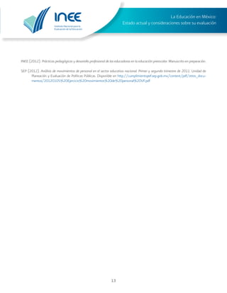 Instituto Nacional para la
Evaluación de la Educación
La Educación en México:
Estado actual y consideraciones sobre su evaluación
13
INEE (2012). Prácticas pedagógicas y desarrollo profesional de las educadoras en la educación preescolar. Manuscrito en preparación.
SEP (2012). Análisis de movimientos de personal en el sector educativo nacional. Primer y segundo trimestre de 2011. Unidad de
Planeación y Evaluación de Políticas Públicas. Disponible en http://cumplimientopef.sep.gob.mx/content/pdf/otros_docu-
mentos/20120105%20Ejercicio%20movimientos%20de%20personal%20VF.pdf
 