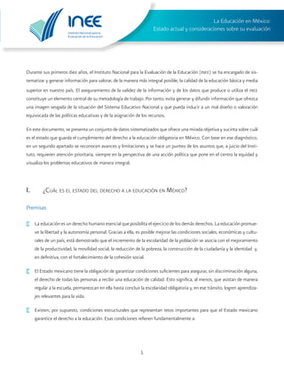 Instituto Nacional para la
Evaluación de la Educación
La Educación en México:
Estado actual y consideraciones sobre su evaluación
1
Durante sus primeros diez años, el Instituto Nacional para la Evaluación de la Educación (inee) se ha encargado de sis-
tematizar y generar información para valorar, de la manera más integral posible, la calidad de la educación básica y media
superior en nuestro país. El aseguramiento de la validez de la información y de los datos que produce o utiliza el inee
constituye un elemento central de su metodología de trabajo. Por tanto, evita generar y difundir información que ofrezca
una imagen sesgada de la situación del Sistema Educativo Nacional y que pueda inducir a un mal diseño o valoración
equivocada de las políticas educativas y de la asignación de los recursos.
En este documento, se presenta un conjunto de datos sistematizados que ofrece una mirada objetiva y sucinta sobre cuál
es el estado que guarda el cumplimiento del derecho a la educación obligatoria en México. Con base en ese diagnóstico,
en un segundo apartado se reconocen avances y limitaciones y se hace un punteo de los asuntos que, a juicio del Insti-
tuto, requieren atención prioritaria, siempre en la perspectiva de una acción política que pone en el centro la equidad y
visualiza los problemas educativos de manera integral.
I.	 ¿Cuál es el estado del derecho a la educación en México?
Premisas
·	 La educación es un derecho humano esencial que posibilita el ejercicio de los demás derechos. La educación promue-
ve la libertad y la autonomía personal. Gracias a ella, es posible mejorar las condiciones sociales, económicas y cultu-
rales de un país; está demostrado que el incremento de la escolaridad de la población se asocia con el mejoramiento
de la productividad, la movilidad social, la reducción de la pobreza, la construcción de la ciudadanía y la identidad y,
en definitiva, con el fortalecimiento de la cohesión social.
·	 El Estado mexicano tiene la obligación de garantizar condiciones suficientes para asegurar, sin discriminación alguna,
el derecho de todas las personas a recibir una educación de calidad. Esto significa, al menos, que asistan de manera
regular a la escuela, permanezcan en ella hasta concluir la escolaridad obligatoria y, en ese tránsito, logren aprendiza-
jes relevantes para la vida.
·	 Existen, por supuesto, condiciones estructurales que representan retos importantes para que el Estado mexicano
garantice el derecho a la educación. Esas condiciones refieren fundamentalmente a:
 