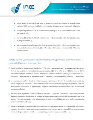 Instituto Nacional para la
Evaluación de la Educación
La Educación en México:
Estado actual y consideraciones sobre su evaluación
2
No todos los niños y jóvenes asisten regularmente a la escuela y permanecen en ella hasta concluir su
escolaridad obligatoria en el tiempo previsto.
·	 Casi la totalidad de niñas y niños de 6 a 11 años (97%) asiste a la escuela primaria y se avanza de manera importan-
te hacia la universalización de la educación secundaria, ya que 91% de los niños de 12 a 14 años asisten a ella. No
obstante estos logros, la cobertura universal del preescolar y del bachillerato aún constituyen un desafío: en 2010,
sólo asistía a la escuela 71% de la población entre 3 y 5 años y 67% de quienes tenían entre 15 y 17 años de edad.
·	 A pesar de que en la última década se registraron avances importantes en términos de equidad en el acceso a la edu-
cación obligatoria, la inasistencia a estos niveles escolares continúa siendo más aguda para la población vulnerable,
especialmente para los niños en hogares pobres, indígenas, que viven en localidades aisladas o cuyos padres cuentan
con poca escolaridad.
·	 Las brechas son importantes cuando se trata de jóvenes entre 15 y 17 años. La asistencia a la escuela es considera-
blemente menor entre quienes están en situación de pobreza alimentaria (27 puntos porcentuales menos que los no
pobres) y para quienes trabajan en jornadas de medio tiempo o mayores (61 puntos menos que los que no trabajan
o laboran jornadas más breves).
·	 Respecto de la equidad de género, casi de manera imperceptible se abre la brecha; ahora desfavorable para los varo-
nes, pues ellos asisten a la escuela en proporciones ligeramente menores que las mujeres (0.3 puntos porcentuales
en el caso de quienes tienen entre 6 y 11 años y casi 2 puntos entre los jóvenes de 15 a 17).
o	 el gran tamaño de la población que reside en el país: poco más de 112 millones de personas, de las
cuales casi 30% tiene entre 3 y 17 años, esto es, la edad típica para cursar a la educación obligatoria;
o	 la dispersión poblacional: 23% de los habitantes vive en alguna de las 188 594 localidades rurales
que hay en el país;
o	 la diversidad lingüística: 6.2% de la población de 3 y más años de edad habla alguna de las más de
60 lenguas indígenas, y
o	 la acentuada desigualdad en la distribución de la riqueza: mientras 21.2 millones de mexicanos viven
en situación de pobreza alimentaria, 11.3 millones (el 10% más rico) concentran 38% del ingreso
corriente nacional
 