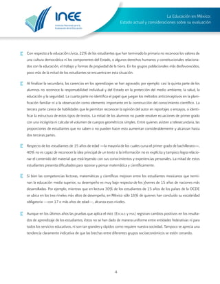 Instituto Nacional para la
Evaluación de la Educación
La Educación en México:
Estado actual y consideraciones sobre su evaluación
4
Con respecto a la educación cívica, 22% de los estudiantes que han terminado la primaria no reconoce los valores de
una cultura democrática ni los componentes del Estado, o algunos derechos humanos y constitucionales relaciona-
dos con la educación, el trabajo y formas de propiedad de la tierra. En los grupos poblacionales más desfavorecidos,
poco más de la mitad de los estudiantes se encuentra en esta situación.
·	 Al finalizar la secundaria, las carencias en los aprendizajes se han agravado; por ejemplo: casi la quinta parte de los
alumnos no reconoce la responsabilidad individual y del Estado en la protección del medio ambiente, la salud, la
educación y la seguridad. La cuarta parte no identifica el papel que juegan los métodos anticonceptivos en la plani-
ficación familiar ni a la observación como elemento importante en la construcción del conocimiento científico. La
tercera parte carece de habilidades que le permitan reconocer la opinión del autor en reportajes o ensayos, o identi-
ficar la estructura de estos tipos de textos. La mitad de los alumnos no puede resolver ecuaciones de primer grado
con una incógnita ni calcular el volumen de cuerpos geométricos simples. Entre quienes asisten a telesecundaria, las
proporciones de estudiantes que no saben o no pueden hacer esto aumentan considerablemente y alcanzan hasta
dos terceras partes.
·	 Respecto de los estudiantes de 15 años de edad —la mayoría de los cuales cursa el primer grado de bachillerato—,
40% no es capaz de reconocer la idea principal de un texto si la información no es explícita y tampoco logra relacio-
nar el contenido del material que está leyendo con sus conocimientos y experiencias personales. La mitad de estos
estudiantes presenta dificultades para razonar y pensar matemática y científicamente.
·	 Si bien las competencias lectoras, matemáticas y científicas mejoran entre los estudiantes mexicanos que termi-
nan la educación media superior, su desempeño es muy bajo respecto de los jóvenes de 15 años de naciones más
desarrolladas. Por ejemplo, mientras que en lectura 30% de los estudiantes de 15 años de los países de la OCDE
se ubica en los tres niveles más altos de desempeño, en México sólo 16% de quienes han concluido su escolaridad
obligatoria —con 17 o más años de edad—, alcanza esos niveles.
·	 Aunque en los últimos años las pruebas que aplica el inee (Excale y pisa) registran cambios positivos en los resulta-
dos de aprendizaje de los estudiantes, éstos no se han dado de manera uniforme entre entidades federativas ni para
todos los servicios educativos, ni son tan grandes y rápidos como requiere nuestra sociedad. Tampoco se aprecia una
tendencia claramente indicativa de que las brechas entre diferentes grupos socioeconómicos se estén cerrando.
 