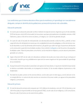 Instituto Nacional para la
Evaluación de la Educación
La Educación en México:
Estado actual y consideraciones sobre su evaluación
5
Las condiciones que el sistema educativo ofrece para la enseñanza y el aprendizaje son marcadamente
desiguales, siempre en demérito de las poblaciones socioeconómicamente más vulnerables.
Educación preescolar
·	 En nuestro país, la educación preescolar se ofrece mediante tres tipos de servicio: el general, que es el más extendido
(67% de las poco más de 90 mil escuelas); el comunitario, que opera principalmente en localidades menores a 500
habitantes y abarca 22% de los centros escolares; y el indígena, con 11% de los planteles del país.
·	 En cuatro de cada 10 escuelas de nivel preescolar una sola educadora atiende a todos los niños y, además, se hace
cargo de la dirección del plantel, de manera que a la complejidad de la atención pedagógica a niños de distintos nive-
les de desarrollo se suman las demandas administrativas y de gestión que suelen dar lugar al ausentismo del docente
y a la consecuente suspensión de actividades escolares. Esta condición multigrado es más frecuente en las pequeñas
localidades rurales. Todos los preescolares comunitarios, casi la mitad de los indígenas y uno de cada seis preescolares
generales son unitarios.
·	 Según cifras de la SEP, seis de cada cien educadoras cambiaron de escuela unos meses antes de que concluyera el
ciclo escolar, situación que muy probablemente repercutió de manera negativa en las oportunidades de aprendizaje
de sus estudiantes.
·	 Aunque la duración de la jornada en preescolar es de apenas tres horas diarias, ni siquiera la mitad del tiempo escolar
se destina a actividades relacionadas con el programa de estudios. En las escuelas indígenas el panorama es más
desalentador.
·	 No todas las escuelas cuentan con los servicios básicos: una de cada cuatro no tiene agua y una de cada seis no tie-
ne energía eléctrica. La carencia de estos servicios se concentra en las zonas rurales y se agrava en los preescolares
indígenas y comunitarios.
Educación primaria
·	 El nivel de educación primaria está compuesto por 14.9 millones de estudiantes, cerca de 574 mil docentes y casi
100 mil escuelas; la mayoría de ellas son de tipo general (78%), una de cada 10 son indígenas y 11% comunitarias.
Nueve de cada 10 primarias son de sostenimiento público.
 
