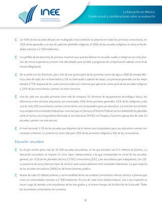Instituto Nacional para la
Evaluación de la Educación
La Educación en México:
Estado actual y consideraciones sobre su evaluación
6
·	 Un 44% de las escuelas del país son multigrado. Esta condición se presenta en todas las primarias comunitarias, en
30% de las generales y en dos de cada tres planteles indígenas. El 90% de las escuelas indígenas se ubica en locali-
dades menores a 2 500 habitantes.
·	 Los perfiles de los docentes de primaria muestran que quienes laboran en escuelas rurales e indígenas son más jóve-
nes, de menor experiencia y tienen más dificultades para acceder a programas de compensación salarial, como el de
Carrera Magisterial.
·	 De acuerdo con los directores, poco más de una quinta parte de las primarias carece de agua y 20% de energía eléc-
trica; siete de cada cien no tiene baños y 2% no tiene aulas o salones de clases. Las primarias generales son las mejor
dotadas (75% dispone de los cuatro servicios básicos), mientras que apenas la cuarta parte de las escuelas indígenas
y 16% de las comunitarias cuentan con estos servicios.
·	 Una de cada tres escuelas primarias tiene sala de cómputo. En términos de equipamiento tecnológico básico, las
diferencias entre servicios educativos son acentuadas: 56% de las primarias generales, 22% de las indígenas y sólo
una de cada 100 comunitarias cuentan con al menos una computadora para uso educativo. Las brechas son también
muy amplias entre entidades federativas: mientras que en Sonora y el Distrito Federal casi la totalidad de los planteles
tiene al menos una computadora destinada al uso educativo (87%), en Chiapas y Guerrero apenas dos de cada 10
escuelas cuentan con este recurso.
·	 A nivel nacional, 57% de las escuelas que disponen de al menos una computadora para uso educativo cuentan con
conexión a Internet. Lo anterior es cierto sólo para 30% de las primarias indígenas y 8% de las comunitarias.
Educación secundaria
·	 En el país existen poco más de 36 500 escuelas secundarias, en las que estudian casi 6.2 millones de jóvenes. La
educación secundaria se imparte en cinco tipos: telesecundaria, a la que corresponden la mitad de las escuelas;
general, con 31% de los planteles; técnica (13%); comunitaria (6%), y las secundarias para trabajadores, con 1%.
La presencia de estos distintos tipos de servicio varía sustancialmente entre entidades federativas. La gran mayoría
de las escuelas secundarias (88%) es de financiamiento público.
·	 Nueve de cada 10 telesecundarias y casi la totalidad de las secundarias comunitarias ofrecen servicio a jóvenes que
viven en comunidades menores a 2 500 habitantes. En una de cada cinco telesecundarias, uno o dos maestros se
hacen cargo de atender a los estudiantes de los tres grados y, al mismo tiempo, de la dirección de la escuela. Todas
las secundarias comunitarias son unitarias.
 