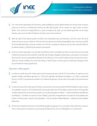 Instituto Nacional para la
Evaluación de la Educación
La Educación en México:
Estado actual y consideraciones sobre su evaluación
7
·	 Con información aportada por los directores, puede establecerse que las telesecundarias son las que tienen mayores
carencias en servicios e infraestructura básica; de cada 100 escuelas, 28 no cuentan con agua, nueve no tienen
baños, cinco carecen de energía eléctrica y cuatro no disponen de aulas. Las secundarias generales son las mejor
dotadas, pues nueve de cada 10 disponen de estos cuatro servicios básicos.
·	 Siete de cada 10 secundarias poseen al menos una computadora para uso educativo y de éstas, poco más de la
mitad cuenta con acceso a Internet. Entre los distintos tipos de escuela hay desigualdades, pues mientras que 84%
de las escuelas generales y técnicas cuentan con al menos un equipo de cómputo, esto es cierto sólo para 68% de
las telesecundarias y 16% de las secundarias comunitarias.
·	 En las secundarias generales, cinco de cada 10 profesores están contratados por horas y en las técnicas tres de cada
10 docentes presentan esta condición, lo que dificulta el trabajo colegiado y obstaculiza su participación en procesos
de formación continua y desarrollo profesional. En los últimos 12 años ha disminuido el número de docentes contra-
tados por tiempo completo, tres cuartos de tiempo o medio tiempo, mientras que la cantidad que trabaja por horas
ha aumentado de manera significativa.
Educación media superior
·	 La oferta actual de educación media superior está compuesta por poco más de 15 mil escuelas y se organiza en tres
grandes modelos: bachillerato general, con 72% de los planteles; bachillerato tecnológico, con 19%, y profesional
técnico, con 9%. Conjuntamente atienden a 4.3 millones de jóvenes. Una de cada tres escuelas es de sostenimiento
privado.
·	 La oferta de educación media superior tiende a concentrarse en las zonas urbanas (58% del total de escuelas se ubica
en localidades mayores a 15 mil habitantes) y buena parte de la atención brindada a quienes radican en las grandes
ciudades depende del sostenimiento privado. Las escuelas del gobierno federal —fundamentalmente bachilleratos
tecnológicos— focalizan sus servicios en las ciudades y participan marginalmente en la atención de las poblaciones
rurales; en éstas, la gran mayoría de los planteles —muchos de ellos telebachilleratos— depende de las entidades
federativas.
·	 Al menos la mitad de los directores de bachilleratos públicos juzga que en sus escuelas no hay suficientes computa-
doras ni aulas para los estudiantes y que el equipo de laboratorio y el acervo bibliográfico son insuficientes.
 