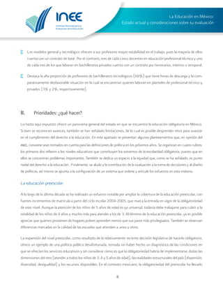 Instituto Nacional para la
Evaluación de la Educación
La Educación en México:
Estado actual y consideraciones sobre su evaluación
8
·	 Los modelos general y tecnológico ofrecen a sus profesores mayor estabilidad en el trabajo, pues la mayoría de ellos
cuenta con un contrato de base. Por el contrario, tres de cada cinco docentes en educación profesional técnica y uno
de cada tres de los que laboran en bachilleratos privados cuenta con un contrato por honorarios, interino o temporal.
·	 Destaca la alta proporción de profesores de bachilleratos tecnológicos (66%) que tiene horas de descarga y la com-
parativamente desfavorable situación en la cual se encuentran quienes laboran en planteles de profesional técnico y
privados (3% y 2%, respectivamente).
II.	 Prioridades: ¿qué hacer?
Lo hasta aquí expuesto ofrece un panorama general del estado en que se encuentra la educación obligatoria en México.
Si bien se reconocen avances, también se han señalado limitaciones, de lo cual es posible desprender retos para avanzar
en el cumplimiento del derecho a la educación. En este apartado se presentan algunos planteamientos que, en opinión del
inee, conviene sean tomados en cuenta para las definiciones de política en los próximos años. Se organizan en cuatro rubros:
los primeros dos refieren a los niveles educativos que constituyen los extremos de la escolaridad obligatoria, puesto que en
ellos se concentran problemas importantes. También se dedica un espacio a la equidad que, como se ha señalado, es punto
nodal del derecho a la educación. Finalmente, se alude a la contribución de la evaluación a la toma de decisiones y al diseño
de políticas; así mismo se apunta a la configuración de un sistema que ordene y articule los esfuerzos en esta materia.
La educación preescolar	
A lo largo de la última década se ha realizado un esfuerzo notable por ampliar la cobertura de la educación preescolar, con
fuertes incrementos de matrícula a partir del ciclo escolar 2004-2005, que marca la entrada en vigor de la obligatoriedad
de este nivel. Aunque la atención de los niños de 5 años de edad es ya universal, todavía debe trabajarse para cubrir a la
totalidad de los niños de 4 años y mucho más para atender a los de 3. Al término de la educación preescolar, ya es posible
apreciar que quienes provienen de hogares pobres aprenden menos que sus pares más privilegiados. También se observan
diferencias marcadas en la calidad de las escuelas que atienden a unos y otros.
La expansión del nivel preescolar, como resultado de la relativamente reciente decisión legislativa de hacerlo obligatorio,
ofrece un ejemplo de una política pública desafortunada, tomada sin haber hecho un diagnóstico de las condiciones en
que se ofrecían los servicios educativos y sin considerar cómo es que la obligatoriedad habría de implementarse, dadas las
dimensiones del reto (atender a todos los niños de 3, 4 y 5 años de edad), las realidades estructurales del país (dispersión,
diversidad, desigualdad) y los recursos disponibles. En el contexto mexicano, la obligatoriedad del preescolar ha llevado
 
