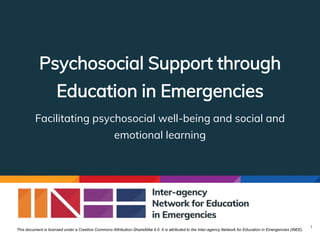 Psychosocial Support through
Education in Emergencies
Facilitating psychosocial well-being and social and
emotional learning
1
This document is licensed under a Creative Commons Attribution-ShareAlike 4.0. It is attributed to the Inter-agency Network for Education in Emergencies (INEE).
 