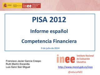 PISA 2012
Informe español
Competencia Financiera
9 de julio de 2014
http://www.mecd.gob.es/inee
@educaINEE
Francisco Javier García Crespo
Ruth Martín Escanilla
Luis Sanz San Miguel
 