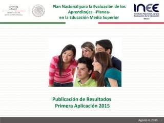 1
Publicación de Resultados
Primera Aplicación 2015
Agosto 4, 2015
Plan Nacional para la Evaluación de los
Aprendizajes -Planea-
en la Educación Media Superior
 
