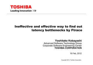 Ineffective and effective way to find out
latency bottlenecks by Ftrace
16 Feb, 2012
Yoshitake Kobayashi
Advanced Software Technology Group
Corporate Software Engineering Center
TOSHIBA CORPORATION
Copyright 2012, Toshiba Corporation.
 