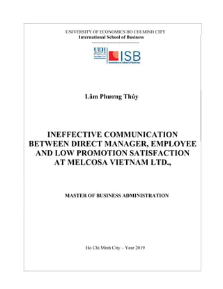 UNIVERSITY OF ECONOMICS HO CHI MINH CITY
International School of Business
------------------------------
Lâm Phương Thúy
INEFFECTIVE COMMUNICATION
BETWEEN DIRECT MANAGER, EMPLOYEE
AND LOW PROMOTION SATISFACTION
AT MELCOSA VIETNAM LTD.,
MASTER OF BUSINESS ADMINISTRATION
Ho Chi Minh City – Year 2019
 
