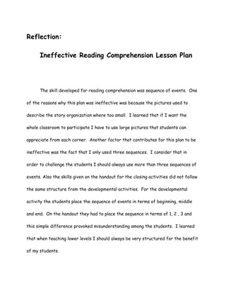 Reflection:

      Ineffective Reading Comprehension Lesson Plan




      The skill developed for reading comprehension was sequence of events. One

of the reasons why this plan was ineffective was because the pictures used to

describe the story organization where too small. I learned that if I want the

whole classroom to participate I have to use large pictures that students can

appreciate from each corner. Another factor that contributes for this plan to be

ineffective was the fact that I only used three sequences. I consider that in

order to challenge the students I should always use more than three sequences of

events. Also the skills given on the handout for the closing activities did not follow

the same structure from the developmental activities. For the developmental

activity the students place the sequence of events in terms of beginning, middle

and end. On the handout they had to place the sequence in terms of 1, 2 , 3 and

this simple difference provoked misunderstanding among the students. I learned

that when teaching lower levels I should always be very structured for the benefit

of my students.
 