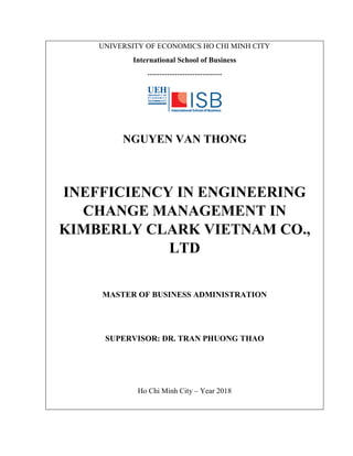 UNIVERSITY OF ECONOMICS HO CHI MINH CITY
International School of Business
------------------------------
NGUYEN VAN THONG
INEFFICIENCY IN ENGINEERING
CHANGE MANAGEMENT IN
KIMBERLY CLARK VIETNAM CO.,
LTD
MASTER OF BUSINESS ADMINISTRATION
SUPERVISOR: DR. TRAN PHUONG THAO
Ho Chi Minh City – Year 2018
 