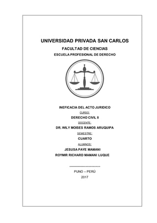 UNIVERSIDAD PRIVADA SAN CARLOS
FACULTAD DE CIENCIAS
ESCUELA PROFESIONAL DE DERECHO
INEFICACIA DEL ACTO JURIDICO
CURSO:
DERECHO CIVIL II
DOCENTE:
DR. WILY MOISES RAMOS ARUQUIPA
SEMESTRE:
CUARTO
ALUMNOS:
JESUSA PAYE MAMANI
ROYMIR RICHARD MAMANI LUQUE
------------------------------
PUNO – PERÚ
2017
 