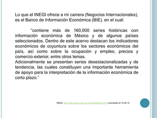 Lo que el INEGI ofrece a mi carrera (Negocios Internacionales), es el Banco de Información Económica (BIE), en el cual:“contiene más de 160,000 series históricas con información económica de México y de algunos países seleccionados. Dentro de este acervo destacan los indicadores económicos de coyuntura sobre los sectores económicos del país, así como sobre la ocupación y empleo, precios y comercio exterior, entre otros temas.Adicionalmente se presentan series desestacionalizadas y de tendencia, las cuales constituyen una importante herramienta de apoyo para la interpretación de la información económica de corto plazo.”		                 INEGI, http://dgcnesyp.inegi.org.mx/bdiesi/bdie.html, consultado el 15.04.10